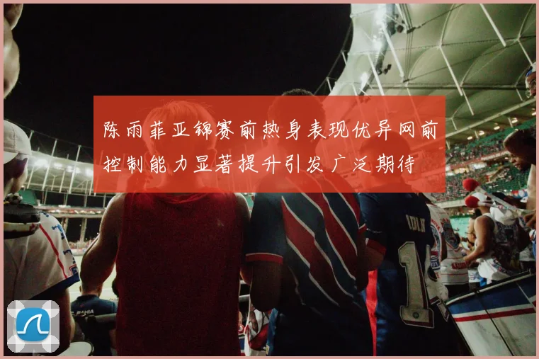 陈雨菲亚锦赛前热身表现优异网前控制能力显著提升引发广泛期待