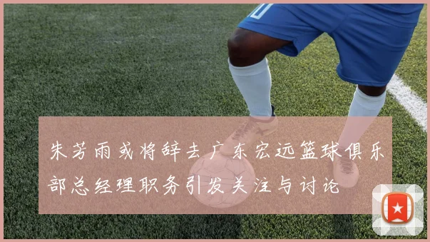 朱芳雨或将辞去广东宏远篮球俱乐部总经理职务引发关注与讨论