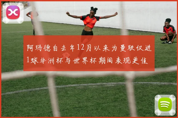 阿玛德自去年12月以来为曼联仅进1球非洲杯与世界杯期间表现更佳