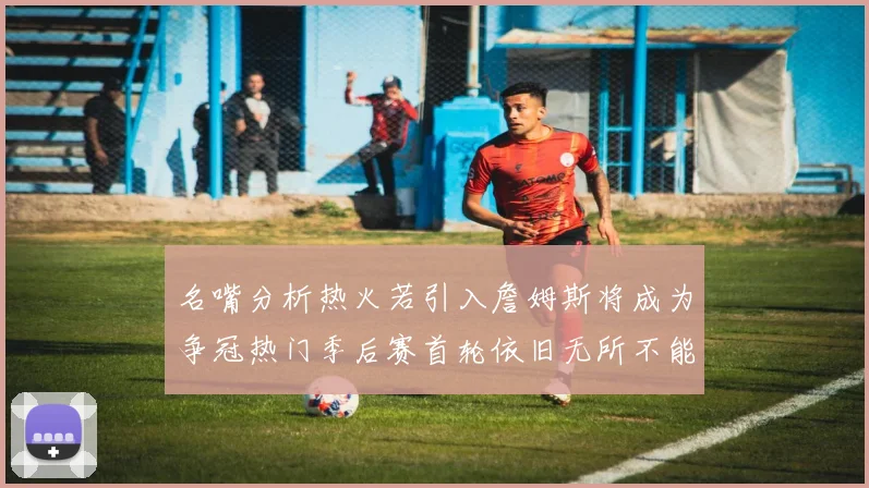 名嘴分析热火若引入詹姆斯将成为争冠热门季后赛首轮依旧无所不能
