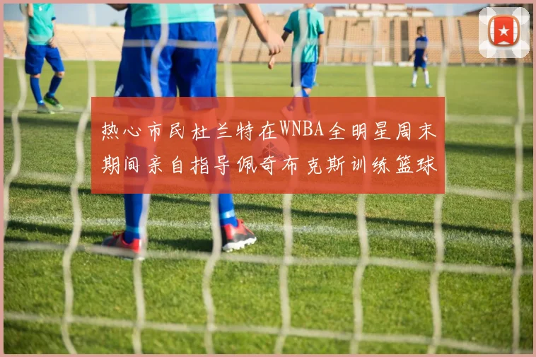 热心市民杜兰特在WNBA全明星周末期间亲自指导佩奇布克斯训练篮球技巧